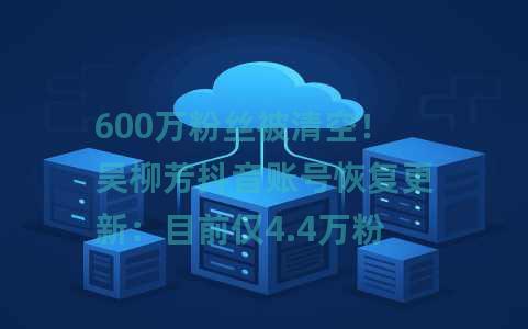 600万粉丝被清空！吴柳芳抖音账号恢复更新：目前仅4.4万粉丝