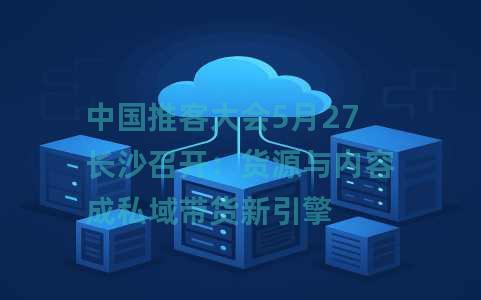 中国推客大会5月27长沙召开：货源与内容成私域带货新引擎