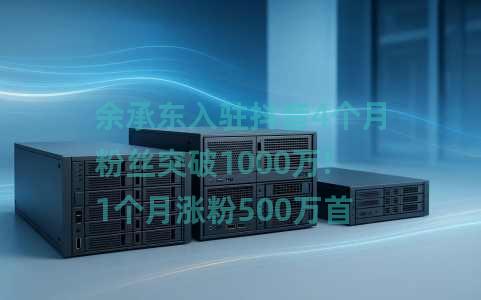 余承东入驻抖音4个月粉丝突破1000万!1个月涨粉500万首条视频点赞超545万