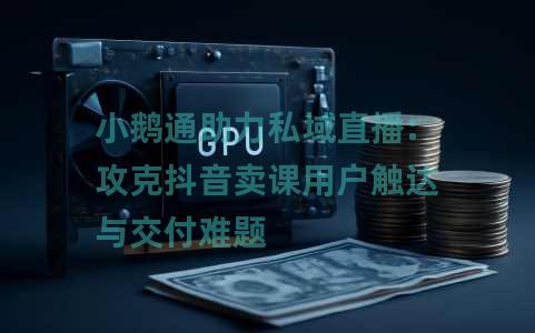 小鹅通助力私域直播:攻克抖音卖课用户触达与交付难题