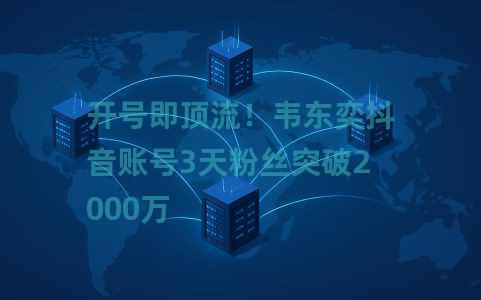 开号即顶流！韦东奕抖音账号3天粉丝突破2000万