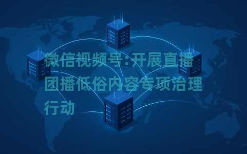 微信视频号:开展直播团播低俗内容专项治理行动