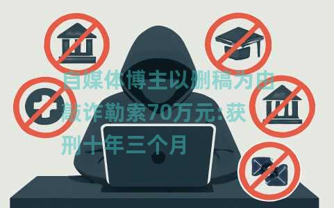 自媒体博主以删稿为由敲诈勒索70万元:获刑十年三个月