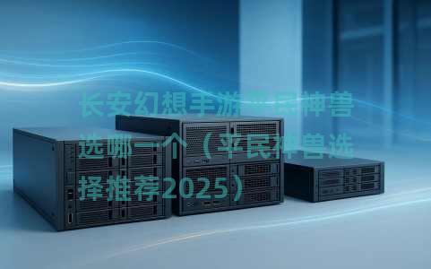 长安幻想手游平民神兽选哪一个（平民神兽选择推荐2025）