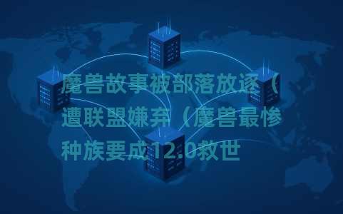 魔兽故事被部落放逐（遭联盟嫌弃（魔兽最惨种族要成12.0救世主了）