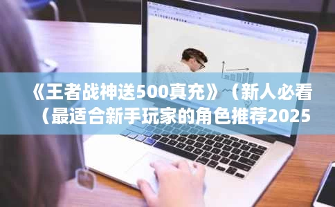 《王者战神送500真充》(新人必看(最适合新手玩家的角色推荐2025与成长攻略一览) 《王者战神送500真充》(新人必看(最适合新手玩家的角色推荐2025与成长攻略一览)