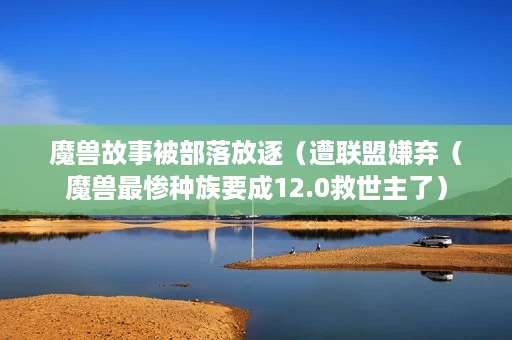 魔兽故事被部落放逐(遭联盟嫌弃(魔兽最惨种族要成12.0救世主了) 魔兽故事被部落放逐(遭联盟嫌弃(魔兽最惨种族要成12.0救世主了)