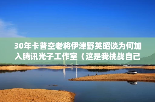 30年卡普空老将伊津野英昭谈为何加入腾讯光子工作室(这是我挑战自己的#机会) 30年卡普空老将伊津野英昭谈为何加入腾讯光子工作室(这是我挑战自己的#机会)