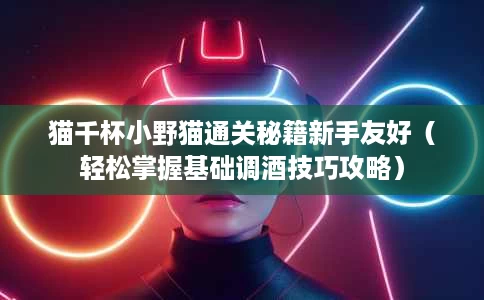 猫千杯小野猫通关秘籍新手友好(轻松掌握基础调酒技巧攻略) 猫千杯小野猫通关秘籍新手友好(轻松掌握基础调酒技巧攻略)