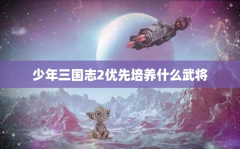 少年三国志2优先培养什么武将 少年三国志2优先培养什么武将