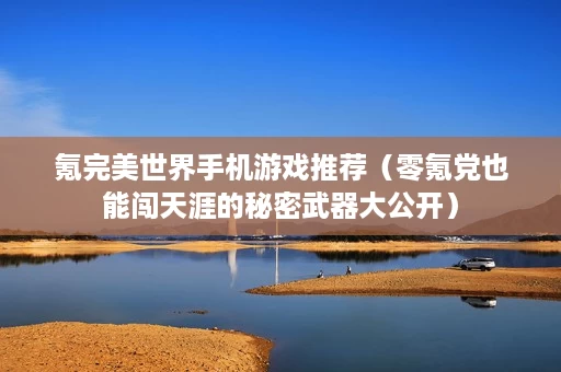 氪完美世界手机游戏推荐(零氪党也能闯天涯的秘密武器大公开) 氪完美世界手机游戏推荐(零氪党也能闯天涯的秘密武器大公开)