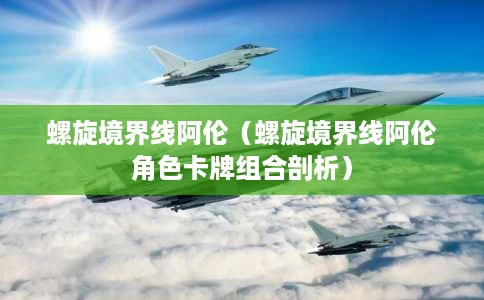 螺旋境界线阿伦(螺旋境界线阿伦角色卡牌组合剖析) 螺旋境界线阿伦(螺旋境界线阿伦角色卡牌组合剖析)