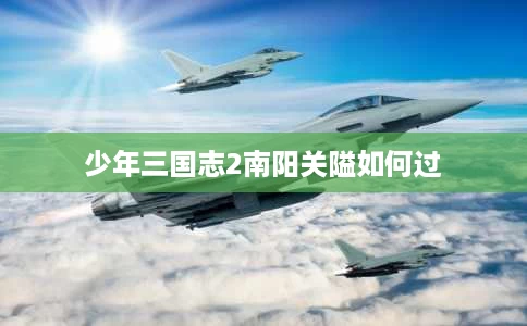 少年三国志2南阳关隘如何过 少年三国志2南阳关隘如何过