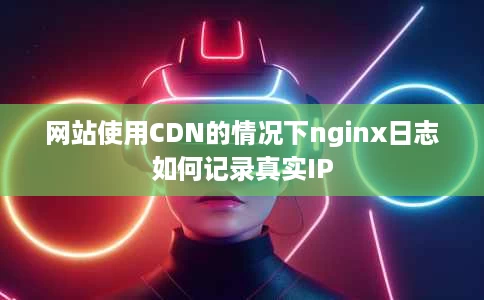 网站使用CDN的情况下nginx日志如何记录真实IP 网站使用CDN的情况下nginx日志如何记录真实IP