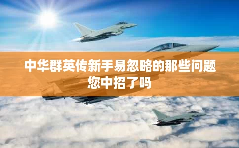 中华群英传新手易忽略的那些问题您中招了吗 中华群英传新手易忽略的那些问题您中招了吗