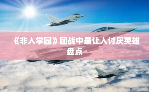 《非人学园》团战中最让人讨厌英雄盘点 《非人学园》团战中最让人讨厌英雄盘点