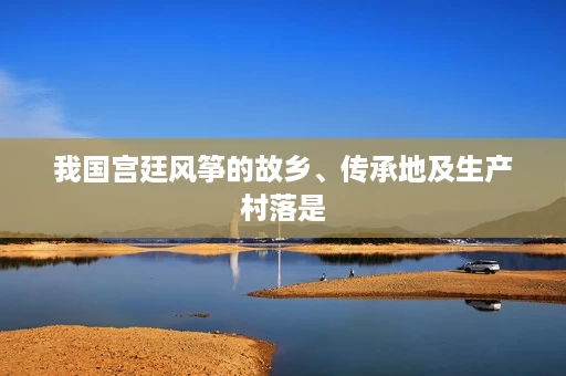我国宫廷风筝的故乡、传承地及生产村落是 我国宫廷风筝的故乡、传承地及生产村落是
