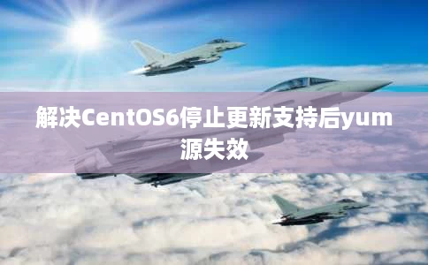 解决CentOS6停止更新支持后yum源失效 解决CentOS6停止更新支持后yum源失效