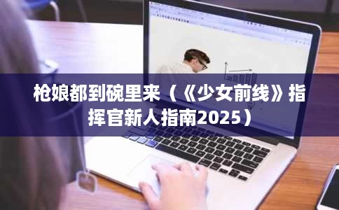 枪娘都到碗里来(《少女前线》指挥官新人指南2025) 枪娘都到碗里来(《少女前线》指挥官新人指南2025)