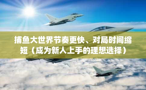 捕鱼大世界节奏更快、对局时间缩短（成为新人上手的理想选择）