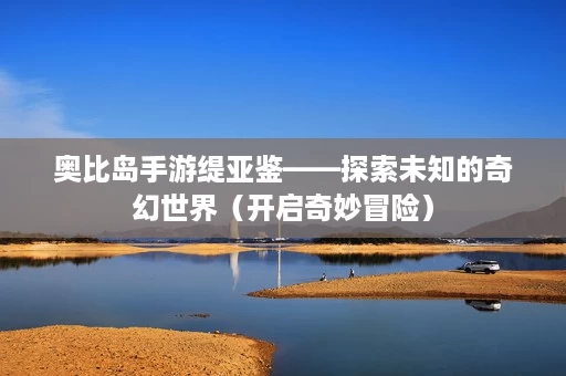 奥比岛手游缇亚鉴——探索未知的奇幻世界(开启奇妙冒险) 奥比岛手游缇亚鉴——探索未知的奇幻世界(开启奇妙冒险)