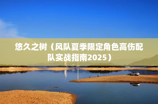 悠久之树(风队夏季限定角色高伤配队实战指南2025) 悠久之树(风队夏季限定角色高伤配队实战指南2025)