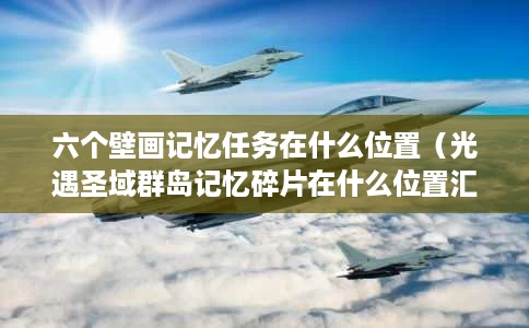 六个壁画记忆任务在什么位置(光遇圣域群岛记忆碎片在什么位置汇总) 六个壁画记忆任务在什么位置(光遇圣域群岛记忆碎片在什么位置汇总)