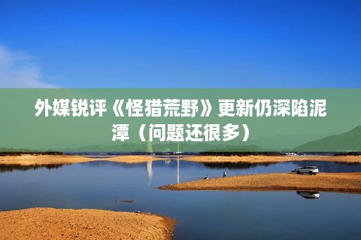 外媒锐评《怪猎荒野》更新仍深陷泥潭(问题还很多) 外媒锐评《怪猎荒野》更新仍深陷泥潭(问题还很多)