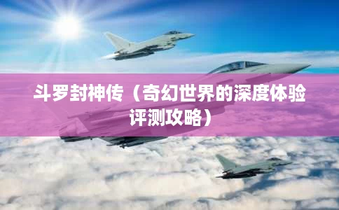 斗罗封神传(奇幻世界的深度体验评测攻略) 斗罗封神传(奇幻世界的深度体验评测攻略)