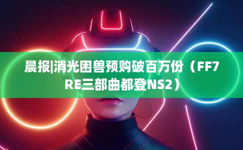 晨报|消光困兽预购破百万份(FF7RE三部曲都登NS2) 晨报|消光困兽预购破百万份(FF7RE三部曲都登NS2)
