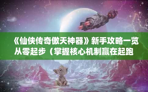《仙侠传奇傲天神器》新手攻略一览从零起步(掌握核心机制赢在起跑线) 《仙侠传奇傲天神器》新手攻略一览从零起步(掌握核心机制赢在起跑线)