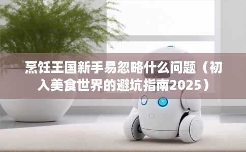 烹饪王国新手易忽略什么问题(初入美食世界的避坑指南2025) 烹饪王国新手易忽略什么问题(初入美食世界的避坑指南2025)