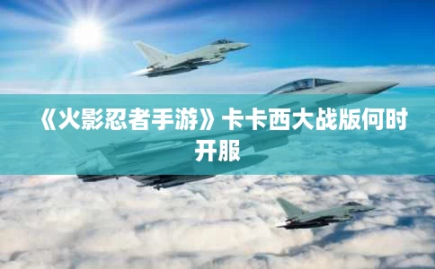 《火影忍者手游》卡卡西大战版何时开服 《火影忍者手游》卡卡西大战版何时开服
