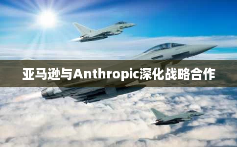 亚马逊与Anthropic深化战略合作 亚马逊与Anthropic深化战略合作
