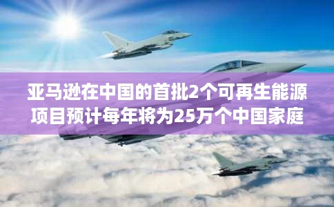 亚马逊在中国的首批2个可再生能源项目预计每年将为25万个中国家庭发电 亚马逊在中国的首批2个可再生能源项目预计每年将为25万个中国家庭发电