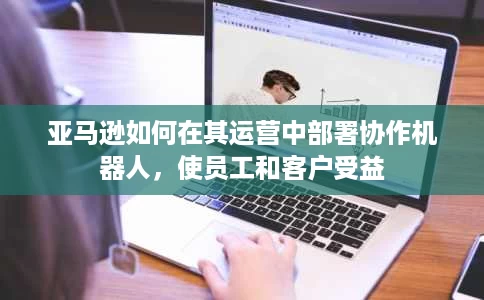 亚马逊如何在其运营中部署协作机器人,使员工和客户受益 亚马逊如何在其运营中部署协作机器人,使员工和客户受益