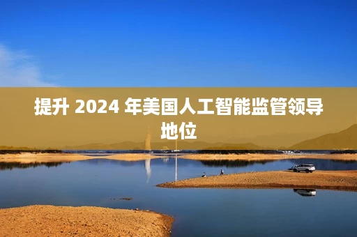 提升 2024 年美国人工智能监管领导地位 提升 2024 年美国人工智能监管领导地位