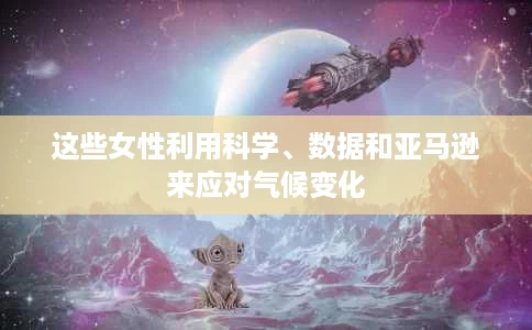 这些女性利用科学、数据和亚马逊来应对气候变化 这些女性利用科学、数据和亚马逊来应对气候变化