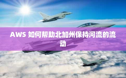 AWS 如何帮助北加州保持河流的流动 AWS 如何帮助北加州保持河流的流动
