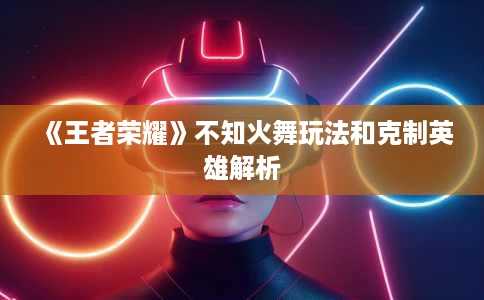 《王者荣耀》不知火舞玩法和克制英雄解析 《王者荣耀》不知火舞玩法和克制英雄解析