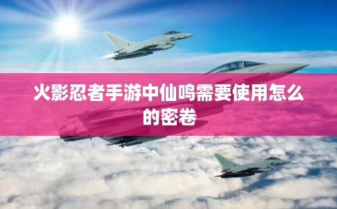 火影忍者手游中仙鸣需要使用怎么的密卷 火影忍者手游中仙鸣需要使用怎么的密卷