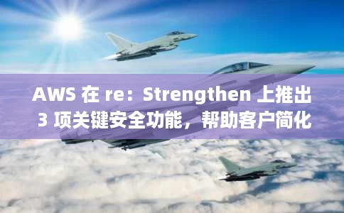 AWS 在 re：Strengthen 上推出 3 项关键安全功能，帮助客户简化和扩展