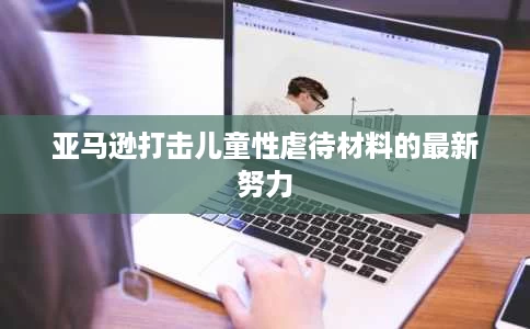 亚马逊打击儿童性虐待材料的最新努力