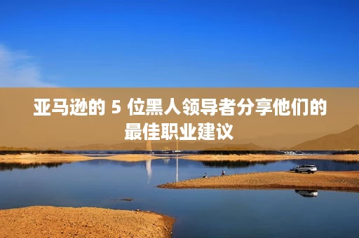 亚马逊的 5 位黑人领导者分享他们的最佳职业建议 亚马逊的 5 位黑人领导者分享他们的最佳职业建议
