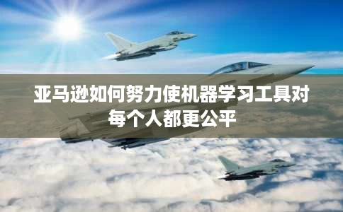 亚马逊如何努力使机器学习工具对每个人都更公平