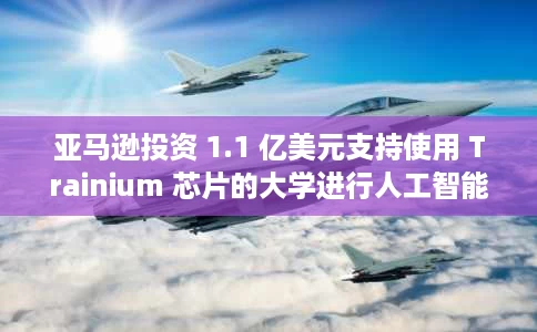 亚马逊投资 1.1 亿美元支持使用 Trainium 芯片的大学进行人工智能研究 亚马逊投资 1.1 亿美元支持使用 Trainium 芯片的大学进行人工智能研究