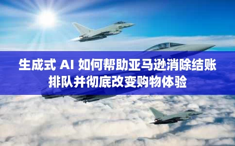 生成式 AI 如何帮助亚马逊消除结账排队并彻底改变购物体验 生成式 AI 如何帮助亚马逊消除结账排队并彻底改变购物体验
