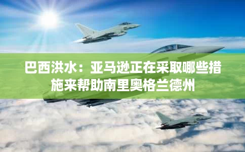 巴西洪水：亚马逊正在采取哪些措施来帮助南里奥格兰德州