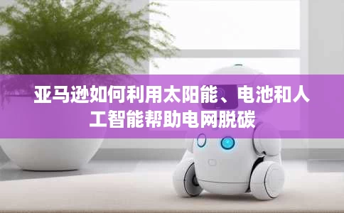亚马逊如何利用太阳能、电池和人工智能帮助电网脱碳 亚马逊如何利用太阳能、电池和人工智能帮助电网脱碳