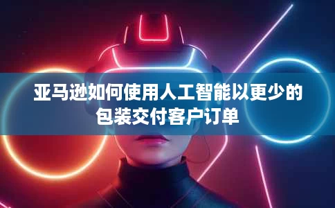 亚马逊如何使用人工智能以更少的包装交付客户订单 亚马逊如何使用人工智能以更少的包装交付客户订单
